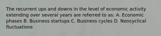 The recurrent ups and downs in the level of economic activity extending over several years are referred to as: A. Economic phases B. Business startups C. Business cycles D. Noncyclical fluctuations