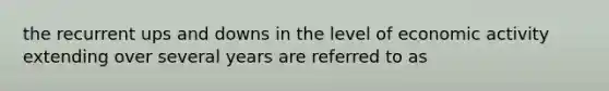 the recurrent ups and downs in the level of economic activity extending over several years are referred to as