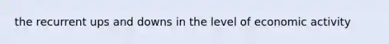 the recurrent ups and downs in the level of economic activity