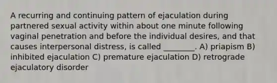 A recurring and continuing pattern of ejaculation during partnered sexual activity within about one minute following vaginal penetration and before the individual desires, and that causes interpersonal distress, is called ________. A) priapism B) inhibited ejaculation C) premature ejaculation D) retrograde ejaculatory disorder