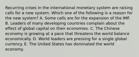 Recurring crises in the international monetary system are raising calls for a new system. Which one of the following is a reason for the new​ system? A. Some calls are for the expansion of the IMF. B. Leaders of many developing countries complain about the effect of global capital on their economies. C. The Chinese economy is growing at a pace that threatens the world balance economically. D. World leaders are pressing for a single global currency. E. The United States has dominated the world economy.