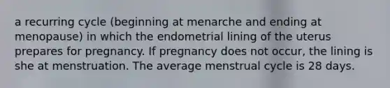 a recurring cycle (beginning at menarche and ending at menopause) in which the endometrial lining of the uterus prepares for pregnancy. If pregnancy does not occur, the lining is she at menstruation. The average menstrual cycle is 28 days.