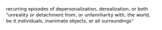 recurring episodes of depersonalization, derealization, or both "unreality or detachment from, or unfamiliarity with, the world, be it individuals, inanimate objects, or all surroundings"