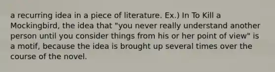 a recurring idea in a piece of literature. Ex.) In To Kill a Mockingbird, the idea that "you never really understand another person until you consider things from his or her point of view" is a motif, because the idea is brought up several times over the course of the novel.