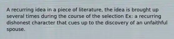 A recurring idea in a piece of literature, the idea is brought up several times during the course of the selection Ex: a recurring dishonest character that cues up to the discovery of an unfaithful spouse.