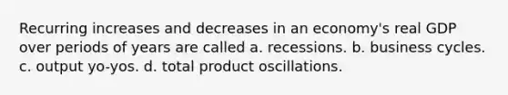 Recurring increases and decreases in an economy's real GDP over periods of years are called a. recessions. b. business cycles. c. output yo-yos. d. total product oscillations.