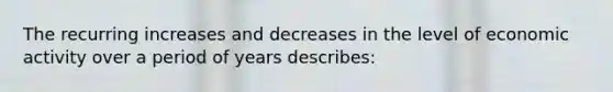 The recurring increases and decreases in the level of economic activity over a period of years describes: