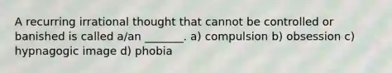 A recurring irrational thought that cannot be controlled or banished is called a/an _______. a) compulsion b) obsession c) hypnagogic image d) phobia