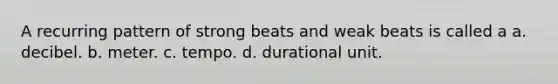 A recurring pattern of strong beats and weak beats is called a a. decibel. b. meter. c. tempo. d. durational unit.