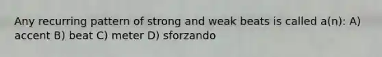 Any recurring pattern of strong and weak beats is called a(n): A) accent B) beat C) meter D) sforzando