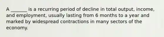 A _______ is a recurring period of decline in total output, income, and employment, usually lasting from 6 months to a year and marked by widespread contractions in many sectors of the economy.