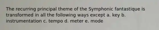 The recurring principal theme of the Symphonic fantastique is transformed in all the following ways except a. key b. instrumentation c. tempo d. meter e. mode