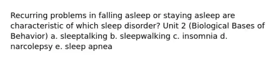 Recurring problems in falling asleep or staying asleep are characteristic of which sleep disorder? Unit 2 (Biological Bases of Behavior) a. sleeptalking b. sleepwalking c. insomnia d. narcolepsy e. sleep apnea