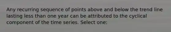 Any recurring sequence of points above and below the trend line lasting less than one year can be attributed to the cyclical component of the time series. Select one: