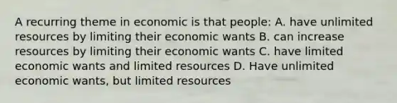 A recurring theme in economic is that people: A. have unlimited resources by limiting their economic wants B. can increase resources by limiting their economic wants C. have limited economic wants and limited resources D. Have unlimited economic wants, but limited resources