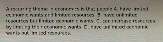 A recurring theme in economics is that people A. have limited economic wants and limited resources. B. have unlimited resources but limited economic wants. C. can increase resources by limiting their economic wants. D. have unlimited economic wants but limited resources.