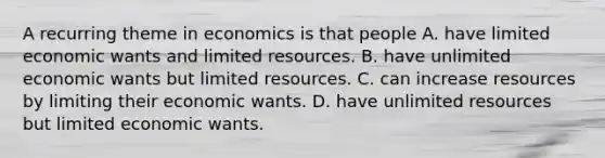 A recurring theme in economics is that people A. have limited economic wants and limited resources. B. have unlimited economic wants but limited resources. C. can increase resources by limiting their economic wants. D. have unlimited resources but limited economic wants.