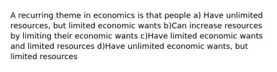 A recurring theme in economics is that people a) Have unlimited resources, but limited economic wants b)Can increase resources by limiting their economic wants c)Have limited economic wants and limited resources d)Have unlimited economic wants, but limited resources