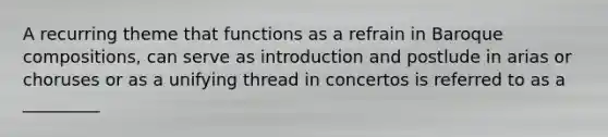 A recurring theme that functions as a refrain in Baroque compositions, can serve as introduction and postlude in arias or choruses or as a unifying thread in concertos is referred to as a _________