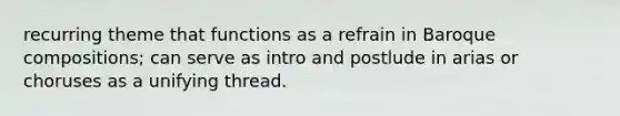 recurring theme that functions as a refrain in Baroque compositions; can serve as intro and postlude in arias or choruses as a unifying thread.