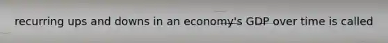 recurring ups and downs in an economy's GDP over time is called