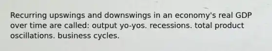 Recurring upswings and downswings in an economy's real GDP over time are called: output yo-yos. recessions. total product oscillations. business cycles.