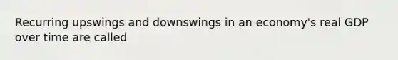 Recurring upswings and downswings in an economy's real GDP over time are called