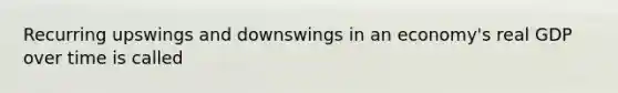 Recurring upswings and downswings in an economy's real GDP over time is called