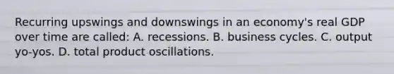 Recurring upswings and downswings in an economy's real GDP over time are called: A. recessions. B. business cycles. C. output yo-yos. D. total product oscillations.