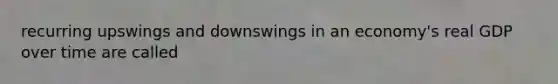 recurring upswings and downswings in an economy's real GDP over time are called