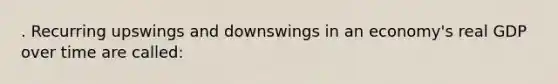 . Recurring upswings and downswings in an economy's real GDP over time are called: