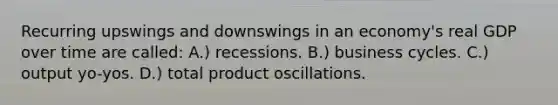 Recurring upswings and downswings in an economy's real GDP over time are called: A.) recessions. B.) business cycles. C.) output yo-yos. D.) total product oscillations.