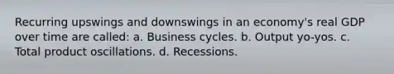 Recurring upswings and downswings in an economy's real GDP over time are called: a. Business cycles. b. Output yo-yos. c. Total product oscillations. d. Recessions.