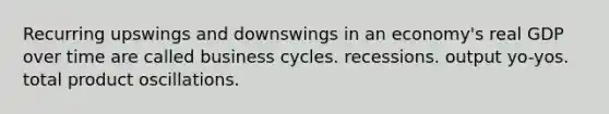 Recurring upswings and downswings in an economy's real GDP over time are called business cycles. recessions. output yo-yos. total product oscillations.