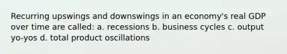 Recurring upswings and downswings in an economy's real GDP over time are called: a. recessions b. business cycles c. output yo-yos d. total product oscillations