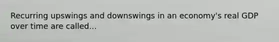 Recurring upswings and downswings in an economy's real GDP over time are called...