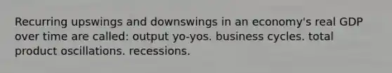 Recurring upswings and downswings in an economy's real GDP over time are called: output yo-yos. business cycles. total product oscillations. recessions.