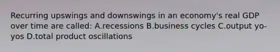 Recurring upswings and downswings in an economy's real GDP over time are called: A.recessions B.business cycles C.output yo-yos D.total product oscillations