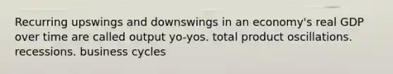 Recurring upswings and downswings in an economy's real GDP over time are called output yo-yos. total product oscillations. recessions. business cycles