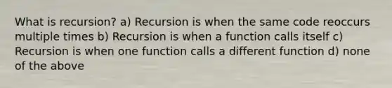 What is recursion? a) Recursion is when the same code reoccurs multiple times b) Recursion is when a function calls itself c) Recursion is when one function calls a different function d) none of the above