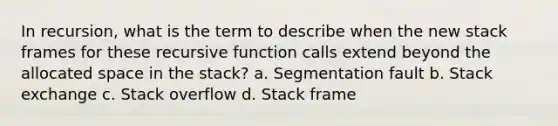 In recursion, what is the term to describe when the new stack frames for these recursive function calls extend beyond the allocated space in the stack? a. Segmentation fault b. Stack exchange c. Stack overflow d. Stack frame