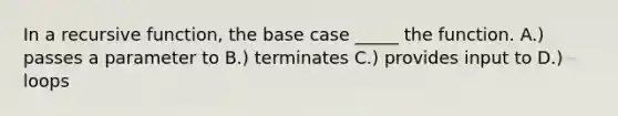 In a recursive function, the base case _____ the function. A.) passes a parameter to B.) terminates C.) provides input to D.) loops