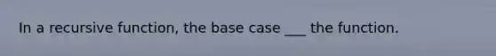 In a recursive function, the base case ___ the function.