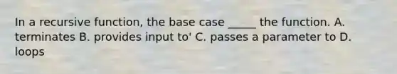 In a recursive function, the base case _____ the function. A. terminates B. provides input to' C. passes a parameter to D. loops