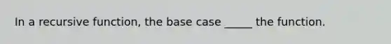 In a recursive function, the base case _____ the function.