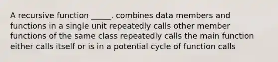 A recursive function _____. combines data members and functions in a single unit repeatedly calls other member functions of the same class repeatedly calls the main function either calls itself or is in a potential cycle of function calls