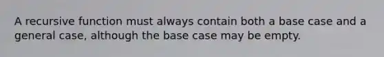 A recursive function must always contain both a base case and a general case, although the base case may be empty.