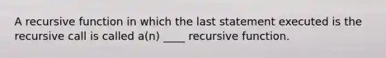 A recursive function in which the last statement executed is the recursive call is called a(n) ____ recursive function.