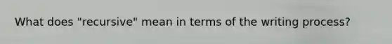 What does "recursive" mean in terms of the writing process?