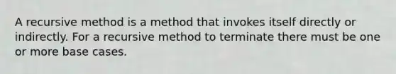 A recursive method is a method that invokes itself directly or indirectly. For a recursive method to terminate there must be one or more base cases.